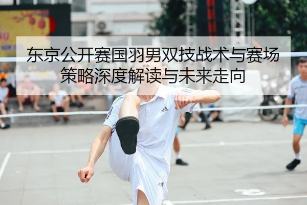 东京公开赛国羽男双技战术与赛场策略深度解读与未来走向