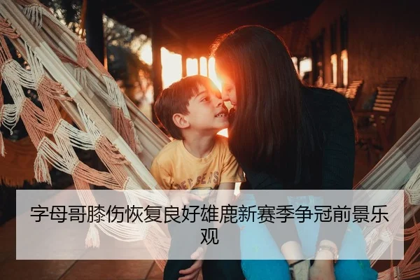 字母哥膝伤恢复良好雄鹿新赛季争冠前景乐观