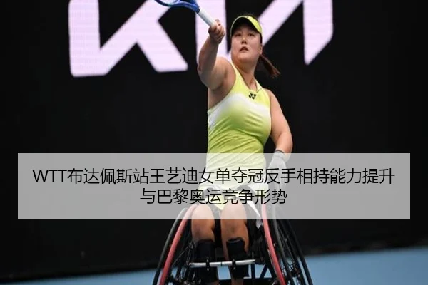WTT布达佩斯站王艺迪女单夺冠反手相持能力提升与巴黎奥运竞争形势